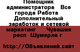 Помощник администратора - Все города Работа » Дополнительный заработок и сетевой маркетинг   . Чувашия респ.,Шумерля г.